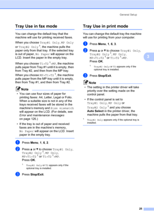Page 36General Setup
25
3
Tray Use in fax mode3
You can change the default tray that the 
machine will use for printing received faxes.
When you choose Tray#1 Only, MP Only 
or Tray#2 Only
1, the machine pulls the 
paper only from that tray. If the selected tray 
is out of paper, No Paper will appear on the 
LCD. Insert the paper in the empty tray.
When you choose T1>T2
1>MP, the machine 
pulls paper from Tray #1 until it is empty, then 
from Tray #2, and then from the MP tray. 
When you choose MP>T1>T2
1, the...