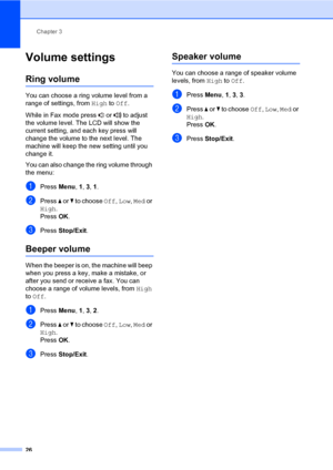 Page 37Chapter 3
26
Volume settings3
Ring volume3
You can choose a ring volume level from a 
range of settings, from High to Off.
While in Fax mode press   or   to adjust 
the volume level. The LCD will show the 
current setting, and each key press will 
change the volume to the next level. The 
machine will keep the new setting until you 
change it.
You can also change the ring volume through 
the menu:
aPress Menu, 1, 3, 1.
bPress a or b to choose Off, Low, Med or 
High.
PressOK.
cPress Stop/Exit.
Beeper...