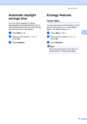 Page 38General Setup
27
3
Automatic daylight 
savings time
3
You can set the machine to change 
automatically for Daylight Savings Time. It 
will set itself forward one hour in the Spring, 
and back one hour in the Autumn.
aPress Menu 1, 4.
bPress a or b to choose On or Off.
PressOK.
cPress Stop/Exit.
Ecology features3
Toner Save3
You can save toner using this feature. When 
you set Toner Save to On, prints appear 
lighter. The default setting is Off.
a Press Menu, 1, 5, 1.
bPress a or b to choose On or Off....