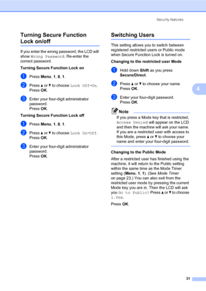 Page 42Security features
31
4 Turning Secure Function 
Lock on/off4
If you enter the wrong password, the LCD will 
show Wrong Password. Re-enter the 
correct password.
Turning Secure Function Lock on
aPress Menu, 1, 8, 1.
bPress a or b to choose Lock OffiOn. 
PressOK.
cEnter your four-digit administrator 
password. 
PressOK.
Turning Secure Function Lock off 
aPress Menu, 1, 8, 1.
bPress a or b to choose Lock OniOff. 
PressOK.
cEnter your four-digit administrator 
password. 
PressOK.
Switching Users4
This...