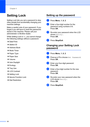 Page 43Chapter 4
32
Setting Lock4
Setting Lock lets you set a password to stop 
other people from accidentally changing your 
machine settings.
Make a careful note of your password. If you 
forget it you will have to reset the passwords 
stored in the machine. Please call your 
administrator or Brother dealer.
While Setting Lock is On, you cannot change 
the following settings without a password:
„Date/Time
„Station ID
„Address Book
„Mode Timer
„Paper Type
„Paper Size
„Volume
„Auto Daylight
„Ecology
„Tray Use...