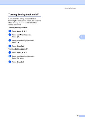 Page 44Security features
33
4
Turning Setting Lock on/off4
If you enter the wrong password when 
following the instructions below, the LCD will 
show Wrong Password. Re-enter the 
correct password.
Turning Setting Lock on
aPress Menu, 1, 8, 2.
bPress a or b to choose On.
PressOK.
cEnter your four-digit password.
PressOK.
dPress Stop/Exit.
Turning Setting Lock off
aPress Menu, 1, 8, 2.
bEnter your four-digit password. 
PressOK twice.
cPress Stop/Exit.
 