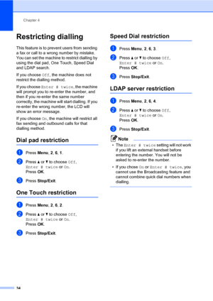 Page 45Chapter 4
34
Restricting dialling4
This feature is to prevent users from sending 
a fax or call to a wrong number by mistake. 
You can set the machine to restrict dialling by 
using the dial pad, One Touch, Speed Dial 
and LDAP search.
If you choose Off, the machine does not 
restrict the dialling method.
If you choose Enter # twice, the machine 
will prompt you to re-enter the number, and 
then if you re-enter the same number 
correctly, the machine will start dialling. If you 
re-enter the wrong...
