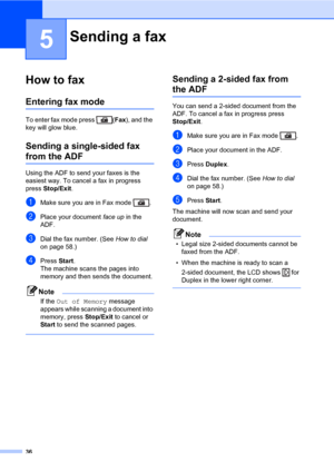 Page 4736
5
How to fax5
Entering fax mode5
To enter fax mode press  (Fax), and the 
key will glow blue.
Sending a single-sided fax 
from the ADF5
Using the ADF to send your faxes is the 
easiest way. To cancel a fax in progress 
press Stop/Exit. 
aMake sure you are in Fax mode  .
bPlace your document face up in the 
ADF.
cDial the fax number. (See How to dial 
on page 58.)
dPress Start.
The machine scans the pages into 
memory and then sends the document.
Note
If the Out of Memory message 
appears while...