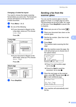 Page 48Sending a fax
37
5
Changing a 2-sided fax layout
You need to choose the duplex scanning 
format before you send a fax. The format you 
choose will depend on the layout of your 
2-sided document.
aPress Menu, 1, 9, 3.
bDo one of the following:
„If your document is flipped on the 
Long edge, press a or b to choose 
Long edge.
Press OK.
„If your document is flipped on the 
Short edge, press a or b to choose   
Short edge.
Press OK.
cPress Stop/Exit.
Sending a fax from the 
scanner glass5
You can use the...