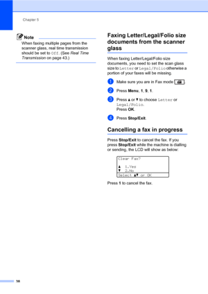 Page 49Chapter 5
38
Note
When faxing multiple pages from the 
scanner glass, real time transmission 
should be set to Off. (See Real Time 
Transmission on page 43.)
 
Faxing Letter/Legal/Folio size 
documents from the scanner 
glass5
When faxing Letter/Legal/Folio size 
documents, you need to set the scan glass 
size to Letter or Legal/Folio otherwise a 
portion of your faxes will be missing.
aMake sure you are in Fax mode  .
bPress Menu, 1, 9, 1.
cPress a or b to choose Letter or 
Legal/Folio.
Press OK.
dPress...