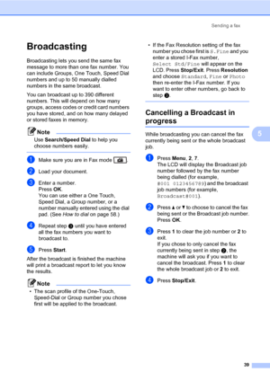 Page 50Sending a fax
39
5
Broadcasting 5
Broadcasting lets you send the same fax 
message to more than one fax number. You 
can include Groups, One Touch, Speed Dial 
numbers and up to 50 manually dialled 
numbers in the same broadcast.
You can broadcast up to 390 different 
numbers. This will depend on how many 
groups, access codes or credit card numbers 
you have stored, and on how many delayed 
or stored faxes in memory.
Note
Use Search/Speed Dial to help you 
choose numbers easily.
 
aMake sure you are in...