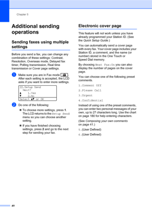 Page 51Chapter 5
40
Additional sending 
operations
5
Sending faxes using multiple 
settings5
Before you send a fax, you can change any 
combination of these settings: Contrast, 
Resolution, Overseas mode, Delayed fax 
timer, Polling transmission, Real time 
transmission or Cover page settings.
aMake sure you are in Fax mode  .
After each setting is accepted, the LCD 
asks if you want to enter more settings.
 
22.Setup Send
Next?
a1.Yes
b2.No
Selectabor OK
bDo one of the following:
„To choose more settings,...