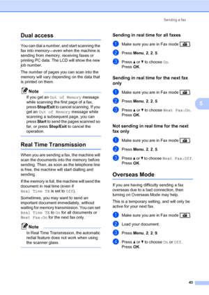 Page 54Sending a fax
43
5
Dual access5
You can dial a number, and start scanning the 
fax into memory—even when the machine is 
sending from memory, receiving faxes or 
printing PC data. The LCD will show the new 
job number.
The number of pages you can scan into the 
memory will vary depending on the data that 
is printed on them.
Note
If you get an Out of Memory message 
while scanning the first page of a fax, 
press Stop/Exit to cancel scanning. If you 
get an Out of Memory message while 
scanning a...