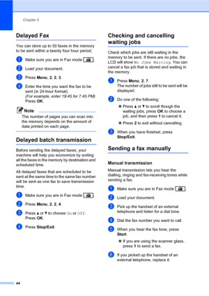 Page 55Chapter 5
44
Delayed Fax5
You can store up to 50 faxes in the memory 
to be sent within a twenty four hour period.
aMake sure you are in Fax mode  .
bLoad your document.
cPress Menu, 2, 2, 3.
dEnter the time you want the fax to be 
sent (in 24-hour format).
(For example, enter 19:45 for 7:45 PM)
PressOK.
Note
The number of pages you can scan into 
the memory depends on the amount of 
data printed on each page.
 
Delayed batch transmission5
Before sending the delayed faxes, your 
machine will help you...