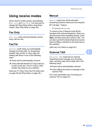 Page 58Receiving a fax
47
6
Using receive modes6
Some receive modes answer automatically 
(Fax Only and Fax/Tel). You may want to 
change the Ring Delay before using these 
modes. (See Ring Delay on page 48.)
Fax Only6
Fax Only mode will automatically answer 
every call as a fax.
Fax/Tel6
Fax/Tel mode helps you automatically 
manage incoming calls, by recognising 
whether they are fax or voice calls and 
dealing with them in one of the following 
ways:
„Faxes will be automatically received.
„Voice calls will...