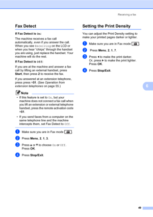 Page 60Receiving a fax
49
6
Fax Detect6
If Fax Detect is On:
The machine receives a fax call 
automatically, even if you answer the call. 
When you see Receiving on the LCD or 
when you hear “chirps” through the handset 
you are using, just replace the handset. Your 
machine will do the rest.
If Fax Detect is Off:
If you are at the machine and answer a fax 
call by lifting an external handset, press 
Start, then press 2 to receive the fax.
If you answered at an extension telephone, 
press press l51....