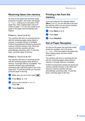 Page 62Receiving a fax
51
6
Receiving faxes into memory6
As soon as the paper tray becomes empty 
during fax reception, the screen will display 
No Paper, asking you to put paper in the 
paper tray. (See Loading paper and print 
media on page 11.) If you are unable to put 
paper in the paper tray the following will 
happen:
If Memory Receive is On:6
The machine will carry on receiving the fax, 
with the remaining pages being stored in 
memory, if enough memory is available. 
Further incoming faxes will also be...