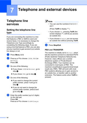 Page 6352
7
Telephone line 
services
7
Setting the telephone line 
type7
If you are connecting the machine to a line 
that features a PBX or ISDN to send and 
receive faxes, it is necessary to change the 
Telephone Line Type accordingly by 
completing the following steps. If you are 
using a line that features a PBX, you can also 
set your machine to gain access to an outside 
line always or not
aPress Menu, 0, 6.
bPress a or b to choose ISDN, PBX (or 
Normal).
Press OK.
cDo one of the following:
„If you chose...