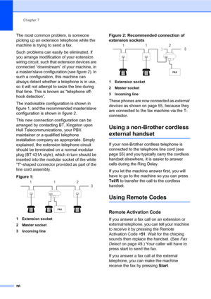 Page 67Chapter 7
56
The most common problem, is someone 
picking up an extension telephone while the 
machine is trying to send a fax.
Such problems can easily be eliminated, if 
you arrange modification of your extension 
wiring circuit, such that extension devices are 
connected “downstream” of your machine, in 
a master/slave configuration (see figure 2). In 
such a configuration, this machine can 
always detect whether a telephone is in use, 
so it will not attempt to seize the line during 
that time. This...