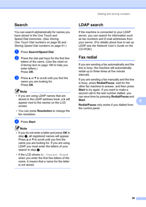 Page 70Dialling and storing numbers
59
8
Search8
You can search alphabetically for names you 
have stored in the One Touch and 
Speed Dial memories. (See Storing 
One Touch Dial numbers on page 60 and 
Storing Speed Dial numbers on page 61.)
aPress Search/Speed Dial.
bPress the dial pad keys for the first few 
letters of the name. (Use the chart on 
Entering text on page 180 to help you 
enter letters.)
PressOK.
cPress a or b to scroll until you find the 
name you are looking for.
PressOK.
Note
• If you are...