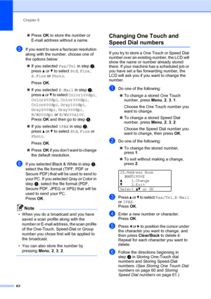 Page 73Chapter 8
62
„PressOK to store the number or 
E-mail address without a name.
eIf you want to save a fax/scan resolution 
along with the number, choose one of 
the options below:
„If you selected Fax/Tel in stepb, 
press a or b to select Std, Fine, 
S.Fine or Photo.
PressOK.
„If you selected E-Mail in stepb, 
press a or b to select Color100dpi, 
Color200dpi, Color300dpi, 
Color600dpi, Gray100dpi, 
Gray200dpi, Gray300dpi, 
B/W200dpi or B/W200x100. 
PressOK and then go to stepf.
„If you selected IFAX in...