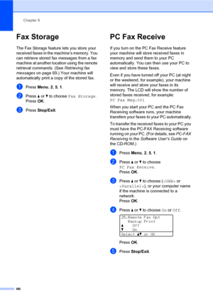 Page 77Chapter 9
66
Fax Storage9
The Fax Storage feature lets you store your 
received faxes in the machine’s memory. You 
can retrieve stored fax messages from a fax 
machine at another location using the remote 
retrieval commands. (See Retrieving fax 
messages on page 69.) Your machine will 
automatically print a copy of the stored fax.
aPress Menu, 2, 5, 1.
bPress a or b to choose Fax Storage.
PressOK.
cPress Stop/Exit.
PC Fax Receive9
If you turn on the PC Fax Receive feature 
your machine will store...