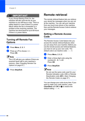 Page 79Chapter 9
68
IMPORTANT
If you choose Backup Print On, the 
machine will also print the fax at your 
machine so you will have a copy. This is a 
safety feature in case if there is a power 
failure before the fax is forwarded or a 
problem at the receiving machine. The 
machine can store faxes for up to 60 hours 
if there is a power failure.
 
Turning off Remote Fax 
Options9
aPress Menu, 2, 5, 1.
bPress a or b to choose Off.
PressOK.
Note
The LCD will give you options if there are 
received faxes still in...