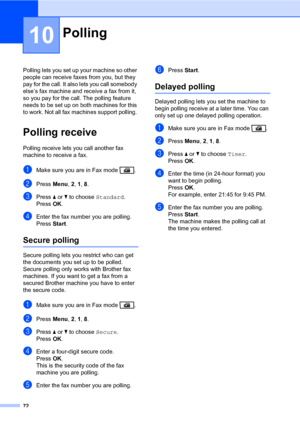 Page 8372
10
Polling lets you set up your machine so other 
people can receive faxes from you, but they 
pay for the call. It also lets you call somebody 
else’s fax machine and receive a fax from it, 
so you pay for the call. The polling feature 
needs to be set up on both machines for this 
to work. Not all fax machines support polling. 
Polling receive10
Polling receive lets you call another fax 
machine to receive a fax.
aMake sure you are in Fax mode  .
bPress Menu, 2, 1, 8.
cPress a or b to choose...