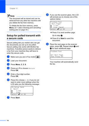 Page 85Chapter 10
74
Note
The document will be stored and can be 
retrieved from any other fax machine until 
you delete the fax from memory.
To delete the fax from memory, press 
Menu, 2, 7. (See Checking and cancelling 
waiting jobs on page 44.)
 
Setup for polled transmit with 
a secure code10
Secure polling lets you restrict who can get 
the documents you set up to be polled. 
Secure polling only works with Brother fax 
machines. If another person wants to retrieve 
a fax from your machine they will have to...