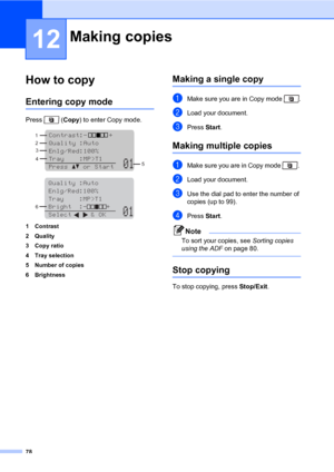 Page 8978
12
How to copy12
Entering copy mode12
Press  (Copy) to enter Copy mode.
 
 
1 Contrast
2Quality
3Copy ratio
4 Tray selection
5 Number of copies
6 Brightness
Making a single copy12
aMake sure you are in Copy mode  .
bLoad your document.
cPress Start.
Making multiple copies12
aMake sure you are in Copy mode  . 
bLoad your document.
cUse the dial pad to enter the number of 
copies (up to 99).
dPress Start.
Note
To sort your copies, see Sorting copies 
using the ADF on page 80.
 
Stop copying12
To stop...