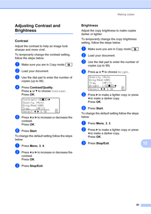 Page 92Making copies
81
12 Adjusting Contrast and 
Brightness12
Contrast12
Adjust the contrast to help an image look 
sharper and more vivid.
To temporarily change the contrast setting, 
follow the steps below:
aMake sure you are in Copy mode  .
bLoad your document.
cUse the dial pad to enter the number of 
copies (up to 99).
dPress Contrast/Quality.
Press a or b to choose Contrast. 
PressOK.
 
Contrast:-nnonn+c
Quality :Auto
Enlg/Red:100%
Tray :MP>T1
Selectdc&OK
01
ePress d or c to increase or decrease the...