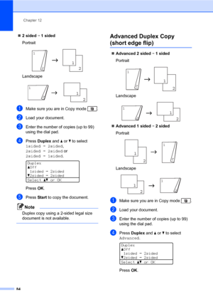 Page 95Chapter 12
84
„2 sided i 1 sided
Portrait
 
Landscape
 
aMake sure you are in Copy mode  .
bLoad your document.
cEnter the number of copies (up to 99) 
using the dial pad.
dPress Duplex and a or b to select 
1sidedi2sided, 
2sidedi2sided or 
2sidedi1sided.
 
Duplex
aOff
1sidedi2sided
b2sidedi2sided
Selectabor OK
PressOK.
ePress Start to copy the document.
Note
Duplex copy using a 2-sided legal size 
document is not available.
 
Advanced Duplex Copy 
(short edge flip)12
„Advanced 2 sided i 1 sided...