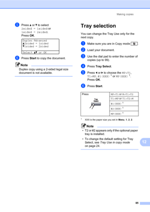 Page 96Making copies
85
12
ePress a or b to select 
2sidedi1sided or 
1sidedi2sided.
PressOK.
 
Duplex Advanced
a2sidedi1sided
b1sidedi2sided
Selectabor OK
fPress Start to copy the document.
Note
Duplex copy using a 2-sided legal size 
document is not available.
 
Tray selection12
You can change the Tray Use only for the 
next copy.
aMake sure you are in Copy mode  .
bLoad your document.
cUse the dial pad to enter the number of 
copies (up to 99).
dPress Tray Select.
ePress d or c to choose the MP>T1, 
T1>MP,...