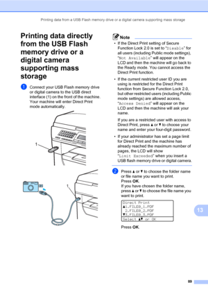 Page 100Printing data from a USB Flash memory drive or a digital camera supporting mass storage
89
13
Printing data directly 
from the USB Flash 
memory drive or a 
digital camera 
supporting mass 
storage
13
aConnect your USB Flash memory drive 
or digital camera to the USB direct 
interface (1) on the front of the machine.
Your machine will enter Direct Print 
mode automatically.
 
 
Note
• If the Direct Print setting of Secure 
Function Lock 2.0 is set to “Disable” for 
all users (including Public mode...