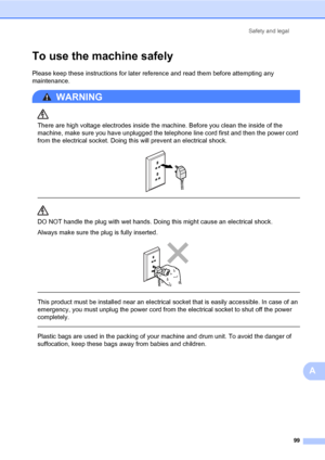 Page 110Safety and legal
99
A
To use the machine safelyA
Please keep these instructions for later reference and read them before attempting any 
maintenance. 
WARNING 
There are high voltage electrodes inside the machine. Before you clean the inside of the 
machine, make sure you have unplugged the telephone line cord first and then the power cord 
from the electrical socket. Doing this will prevent an electrical shock.
 
 
 
DO NOT handle the plug with wet hands. Doing this might cause an electrical shock....