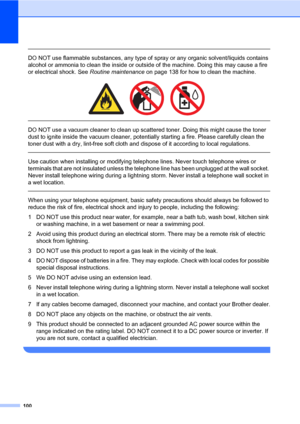 Page 111100
 
DO NOT use flammable substances, any type of spray or any organic solvent/liquids contains 
alcohol or ammonia to clean the inside or outside of the machine. Doing this may cause a fire 
or electrical shock. See Routine maintenance on page 138 for how to clean the machine.
 
 
 
DO NOT use a vacuum cleaner to clean up scattered toner. Doing this might cause the toner 
dust to ignite inside the vacuum cleaner, potentially starting a fire. Please carefully clean the 
toner dust with a dry, lint-free...