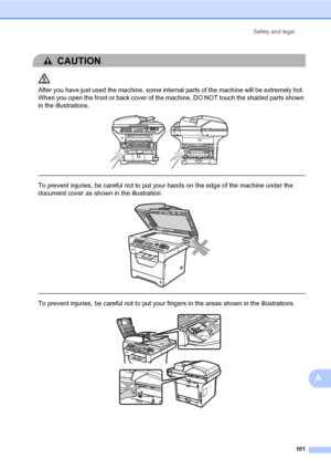 Page 112Safety and legal
101
A
CAUTION 
After you have just used the machine, some internal parts of the machine will be extremely hot. 
When you open the front or back cover of the machine, DO NOT touch the shaded parts shown 
in the illustrations.
 
 
 
To prevent injuries, be careful not to put your hands on the edge of the machine under the 
document cover as shown in the illustration.
 
 
 
To prevent injuries, be careful not to put your fingers in the areas shown in the illustrations.
 
 
 