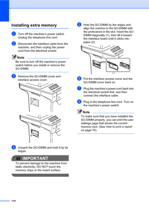 Page 121110
Installing extra memoryB
aTurn off the machine’s power switch. 
Unplug the telephone line cord.
bDisconnect the interface cable from the 
machine, and then unplug the power 
cord from the electrical socket.
Note
Be sure to turn off the machine’s power 
switch before you install or remove the 
SO-DIMM.
 
cRemove the SO-DIMM cover and 
interface access cover.
 
 
dUnpack the SO-DIMM and hold it by its 
edges.
IMPORTANT
To prevent damage to the machine from 
static electricity, DO NOT touch the 
memory...