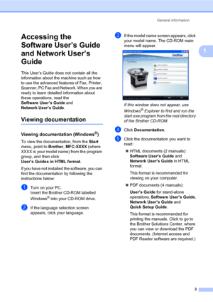 Page 14General information
3
1
Accessing the 
Software User’s Guide 
and Network User’s 
Guide
1
This User’s Guide does not contain all the 
information about the machine such as how 
to use the advanced features of Fax, Printer, 
Scanner, PC Fax and Network. When you are 
ready to learn detailed information about 
these operations, read the 
Software User’s Guide and 
Network User’s Guide.
Viewing documentation1
Viewing documentation (Windows®)1
To view the documentation, from the Start 
menu, point to...