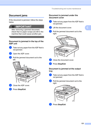 Page 142Troubleshooting and routine maintenance
131
C
Document jamsC
If the document is jammed, follow the steps 
below.
IMPORTANT
After removing a jammed document, 
check that no paper scraps are left in the 
machine that could cause another jam.
 
Document is jammed in the top of the 
ADF unit
C
aTake out any paper from the ADF that is 
not jammed.
bOpen the ADF cover.
cPull the jammed document out to the 
left.
 
dClose the ADF cover.
ePress Stop/Exit.
Document is jammed under the 
document cover
C
aTake out...