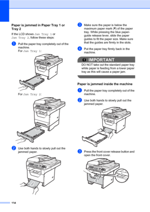 Page 145134
Paper is jammed in Paper Tray 1 or 
Tray 2
C
If the LCD shows Jam Tray 1 or 
Jam Tray 2, follow these steps:
aPull the paper tray completely out of the 
machine.
For Jam Tray 1:
 
For Jam Tray 2: 
bUse both hands to slowly pull out the 
jammed paper.
 
cMake sure the paper is below the 
maximum paper mark (b) of the paper 
tray. While pressing the blue paper-
guide release lever, slide the paper 
guides to fit the paper size. Make sure 
that the guides are firmly in the slots.
dPut the paper tray...