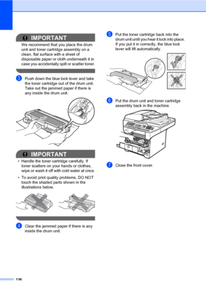 Page 147136
IMPORTANT
We recommend that you place the drum 
unit and toner cartridge assembly on a 
clean, flat surface with a sheet of 
disposable paper or cloth underneath it in 
case you accidentally spill or scatter toner.
 
cPush down the blue lock lever and take 
the toner cartridge out of the drum unit. 
Take out the jammed paper if there is 
any inside the drum unit.
 
IMPORTANT
• Handle the toner cartridge carefully. If 
toner scatters on your hands or clothes, 
wipe or wash it off with cold water at...