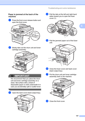 Page 148Troubleshooting and routine maintenance
137
C
Paper is jammed at the back of the 
machine
C
aPress the front cover release button and 
open the front cover. 
 
bSlowly take out the drum unit and toner 
cartridge assembly.
 
IMPORTANT
We recommend that you place the drum 
unit and toner cartridge assembly on a 
clean, flat surface with a sheet of 
disposable paper or cloth underneath it in 
case you accidentally spill or scatter toner.
 
cOpen the back cover (back output tray).  
dPull the tabs at the...