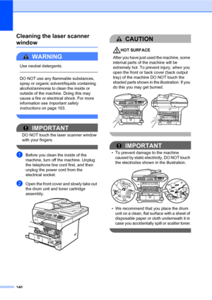 Page 151140
Cleaning the laser scanner 
windowC
WARNING 
Use neutral detergents.
  
DO NOT use any flammable substances, 
spray or organic solvent/liquids containing 
alcohol/ammonia to clean the inside or 
outside of the machine. Doing this may 
cause a fire or electrical shock. For more 
information see Important safety 
instructions on page 103.
 
IMPORTANT
DO NOT touch the laser scanner window 
with your fingers.
 
aBefore you clean the inside of the 
machine, turn off the machine. Unplug 
the telephone line...