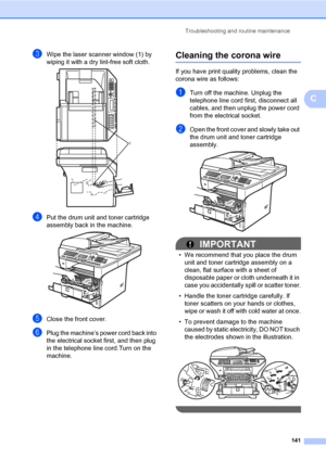 Page 152Troubleshooting and routine maintenance
141
C
cWipe the laser scanner window (1) by 
wiping it with a dry lint-free soft cloth.
 
dPut the drum unit and toner cartridge 
assembly back in the machine.
 
eClose the front cover.
fPlug the machine’s power cord back into 
the electrical socket first, and then plug 
in the telephone line cord.Turn on the 
machine.
Cleaning the corona wireC
If you have print quality problems, clean the 
corona wire as follows:
aTurn off the machine. Unplug the 
telephone line...