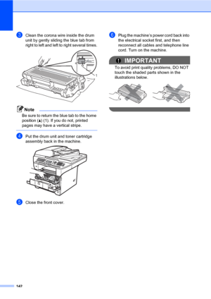 Page 153142
cClean the corona wire inside the drum 
unit by gently sliding the blue tab from 
right to left and left to right several times.
 
Note
Be sure to return the blue tab to the home 
position (a) (1). If you do not, printed 
pages may have a vertical stripe.
 
dPut the drum unit and toner cartridge 
assembly back in the machine.
 
eClose the front cover.
fPlug the machine’s power cord back into 
the electrical socket first, and then 
reconnect all cables and telephone line 
cord. Turn on the machine....