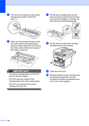 Page 155144
eTurn the drum unit gear by hand while 
looking at the surface of the OPC 
drum (1).
 
fWhen you have found the mark on the 
drum that matches the print sample, 
wipe the surface of the OPC drum with a 
dry cotton swab until the dust or glue on 
the surface comes off.
 
IMPORTANT
• The drum is photosensitive so DO NOT 
touch it with your fingers.
• DO NOT clean the surface of the 
photosensitive drum with a sharp object.
• DO NOT use excessive force when 
cleaning the drum unit.
 
gPut the toner...