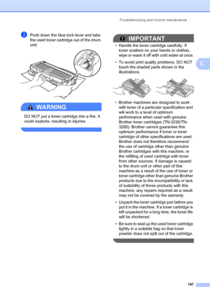 Page 158Troubleshooting and routine maintenance
147
C
cPush down the blue lock lever and take 
the used toner cartridge out of the drum 
unit.
 
WARNING 
DO NOT put a toner cartridge into a fire. It 
could explode, resulting in injuries.
 
IMPORTANT
• Handle the toner cartridge carefully. If 
toner scatters on your hands or clothes, 
wipe or wash it off with cold water at once.
• To avoid print quality problems, DO NOT 
touch the shaded parts shown in the 
illustrations.
 
• Brother machines are designed to work...