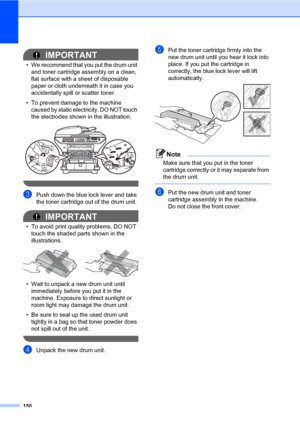 Page 161150
IMPORTANT
• We recommend that you put the drum unit 
and toner cartridge assembly on a clean, 
flat surface with a sheet of disposable 
paper or cloth underneath it in case you 
accidentally spill or scatter toner.
• To prevent damage to the machine 
caused by static electricity, DO NOT touch 
the electrodes shown in the illustration.
 
 
cPush down the blue lock lever and take 
the toner cartridge out of the drum unit.
IMPORTANT
• To avoid print quality problems, DO NOT 
touch the shaded parts shown...