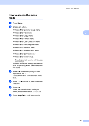 Page 168Menu and features
157
D How to access the menu 
modeD
aPress Menu.
bChoose an option.
„Press 1 for General Setup menu.
„Press 2 for Fax menu.
„Press 3 for Copy menu.
„Press 4 for Printer menu.
„Press 5 for USB Direct I/F menu.
„Press 6 for Print Reports menu.
„Press 7 for Network menu.
„Press 8 for Machine Info. menu.
„Press 9 for Service menu.
1
„Press 0 for Initial Setup.
1This will appear only when the LCD shows an 
error message.
You can also scroll through each menu 
level by pressing a or b for the...