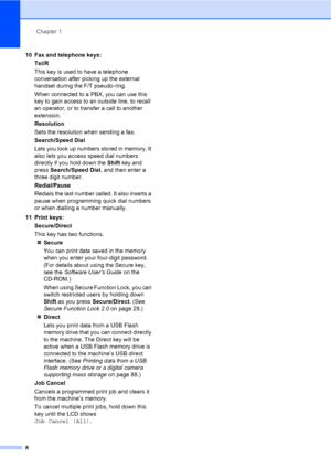 Page 19Chapter 1
8
10 Fax and telephone keys:
Tel/R
This key is used to have a telephone 
conversation after picking up the external 
handset during the F/T pseudo-ring.
When connected to a PBX, you can use this 
key to gain access to an outside line, to recall 
an operator, or to transfer a call to another 
extension.
Resolution
Sets the resolution when sending a fax.
Search/Speed Dial
Lets you look up numbers stored in memory. It 
also lets you access speed dial numbers 
directly if you hold down the Shift...