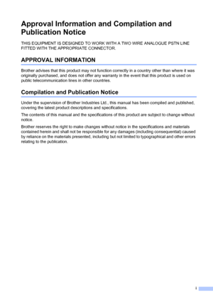 Page 3i
Approval Information and Compilation and 
Publication Notice
THIS EQUIPMENT IS DESIGNED TO WORK WITH A TWO WIRE ANALOGUE PSTN LINE 
FITTED WITH THE APPROPRIATE CONNECTOR.
APPROVAL INFORMATION
Brother advises that this product may not function correctly in a country other than where it was 
originally purchased, and does not offer any warranty in the event that this product is used on 
public telecommunication lines in other countries.
Compilation and Publication Notice
Under the supervision of Brother...