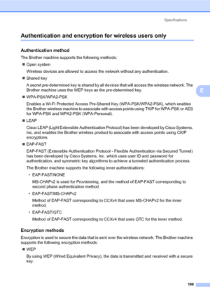 Page 210Specifications
199
E
Authentication and encryption for wireless users onlyE
Authentication methodE
The Brother machine supports the following methods:
„Open system
Wireless devices are allowed to access the network without any authentication.
„Shared key
A secret pre-determined key is shared by all devices that will access the wireless network. The 
Brother machine uses the WEP keys as the pre-determined key.
„WPA-PSK/WPA2-PSK
Enables a Wi-FI Protected Access Pre-Shared Key (WPA-PSK/WPA2-PSK), which...