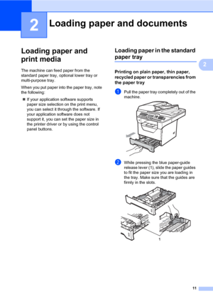 Page 2211
2
2
Loading paper and 
print media
2
The machine can feed paper from the 
standard paper tray, optional lower tray or 
multi-purpose tray.
When you put paper into the paper tray, note 
the following:
„If your application software supports 
paper size selection on the print menu, 
you can select it through the software. If 
your application software does not 
support it, you can set the paper size in 
the printer driver or by using the control 
panel buttons.
Loading paper in the standard 
paper tray2...